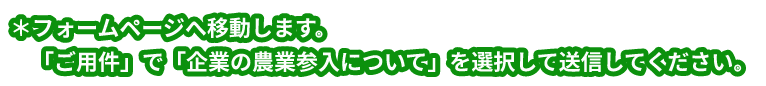 ＊フォームページへ移動します。「ご用件」で「企業の農業参入について」を選択して送信してください。