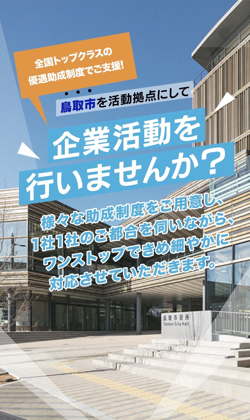 全国トップクラスの優遇助成制度でご支援!鳥取市を活動拠点にして企業活動を行いませんか?様々な助成制度をご用意し、1社1社のご都合を伺いながら、ワンストップできめ細やかに対応させていただきます。